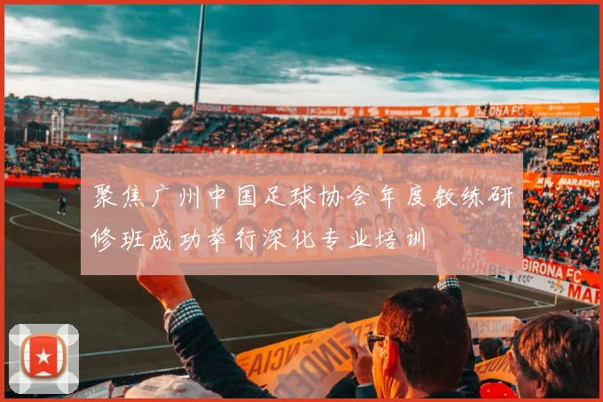 聚焦广州中国足球协会年度教练研修班成功举行深化专业培训