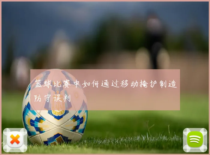 篮球比赛中如何通过移动掩护制造防守误判