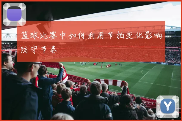篮球比赛中如何利用节拍变化影响防守节奏