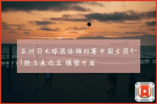 亚洲羽毛球团体锦标赛中国女团4-1胜马来西亚 强势开局