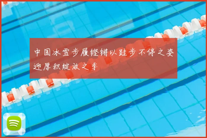 中国冰雪步履铿锵以跬步不停之姿迎厚积绽放之季