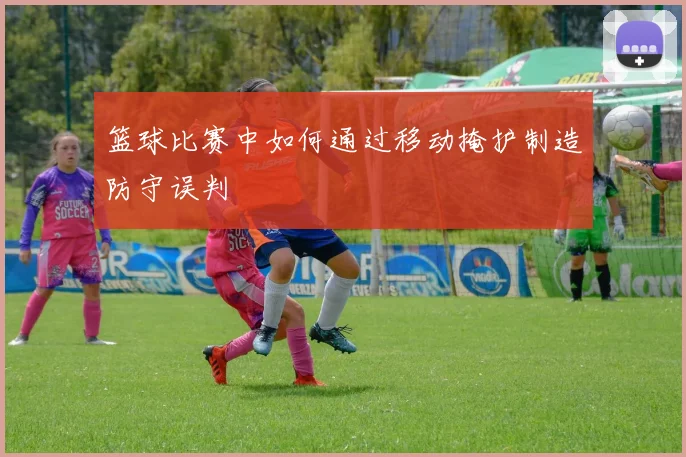 篮球比赛中如何通过移动掩护制造防守误判