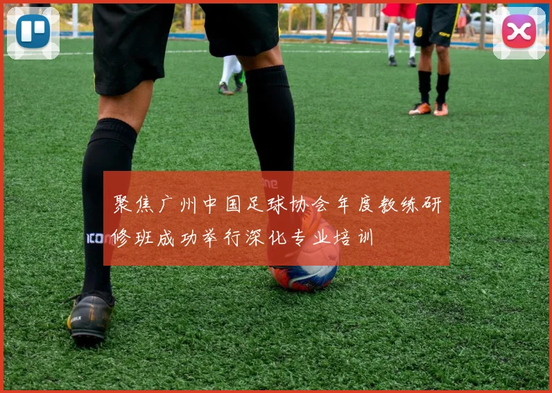 聚焦广州中国足球协会年度教练研修班成功举行深化专业培训