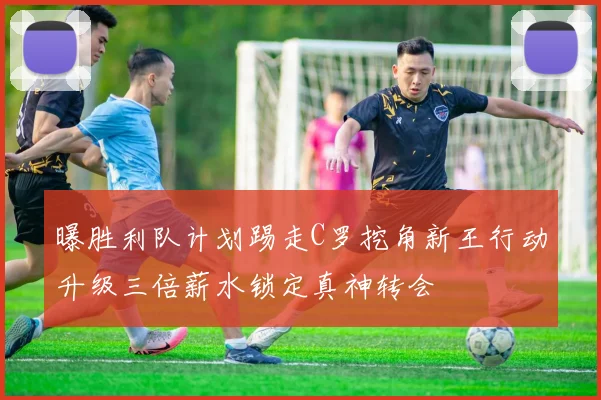 曝胜利队计划踢走C罗挖角新王行动升级三倍薪水锁定真神转会