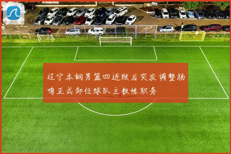 辽宁本钢男篮四连败后突发调整杨鸣正式卸任球队主教练职务