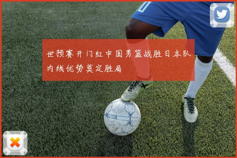 世预赛开门红中国男篮战胜日本队内线优势奠定胜局