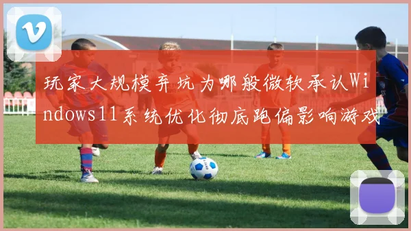 玩家大规模弃坑为哪般微软承认Windows11系统优化彻底跑偏影响游戏性能