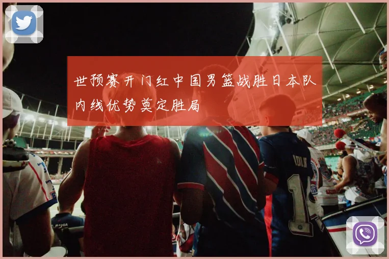 世预赛开门红中国男篮战胜日本队内线优势奠定胜局